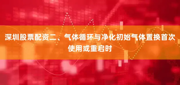 深圳股票配资二、气体循环与净化初始气体置换首次使用或重启时