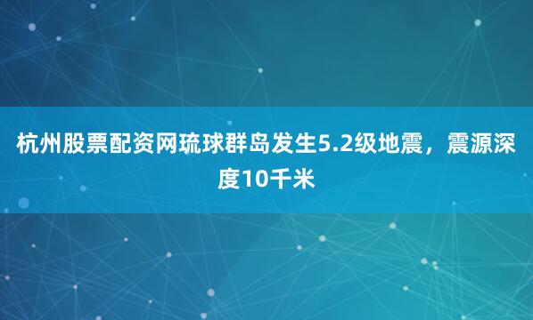 杭州股票配资网琉球群岛发生5.2级地震，震源深度10千米