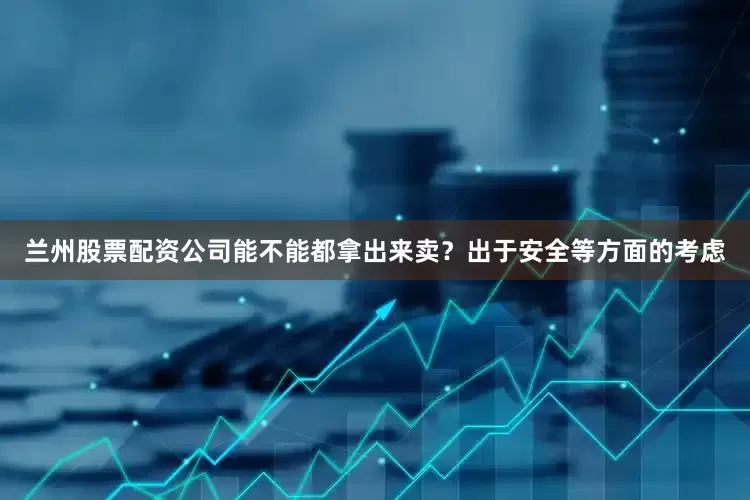 兰州股票配资公司能不能都拿出来卖？出于安全等方面的考虑