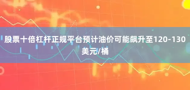 股票十倍杠杆正规平台预计油价可能飙升至120-130美元/桶