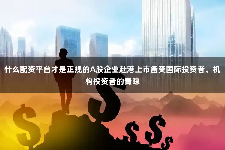 什么配资平台才是正规的A股企业赴港上市备受国际投资者、机构投资者的青睐