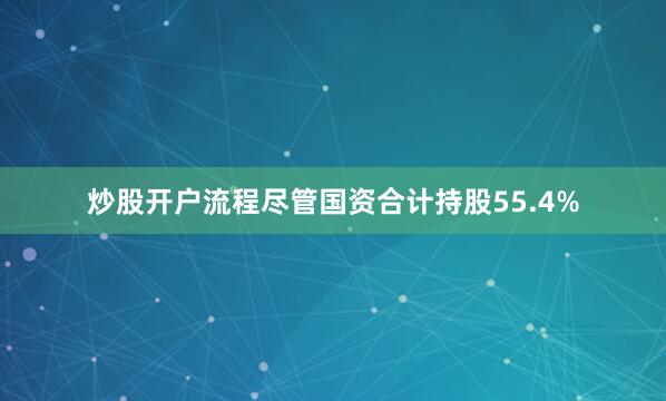 炒股开户流程尽管国资合计持股55.4%