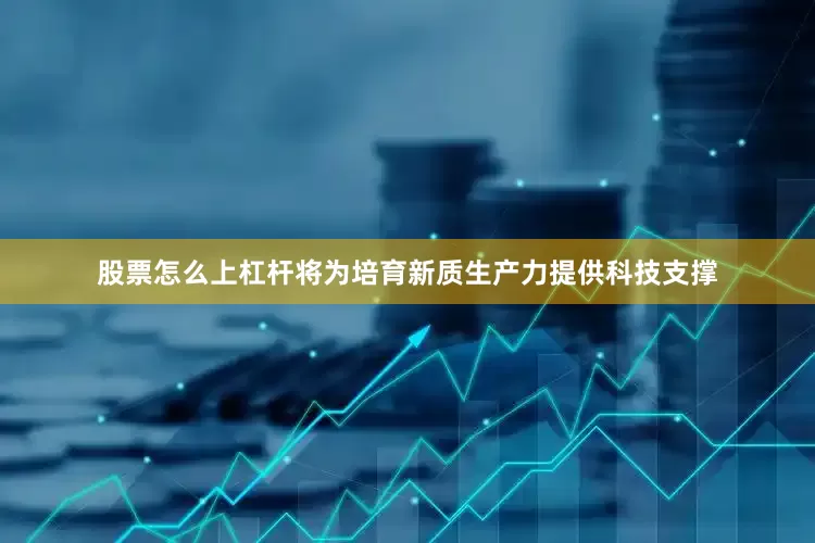 股票怎么上杠杆将为培育新质生产力提供科技支撑