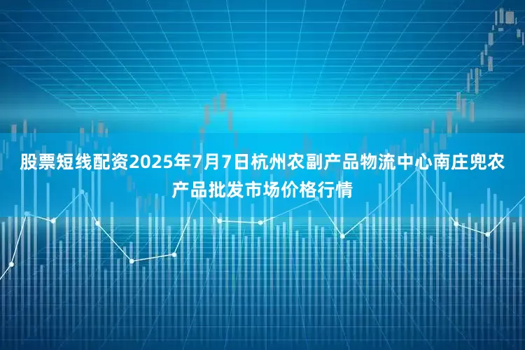 股票短线配资2025年7月7日杭州农副产品物流中心南庄兜农产品批发市场价格行情