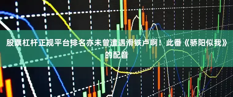 股票杠杆正规平台排名亦未曾遭遇滑铁卢啊！此番《骄阳似我》的配音