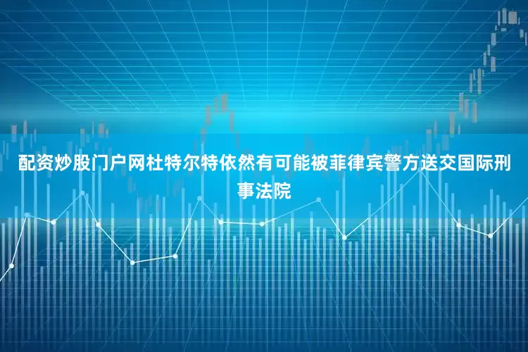 配资炒股门户网杜特尔特依然有可能被菲律宾警方送交国际刑事法院