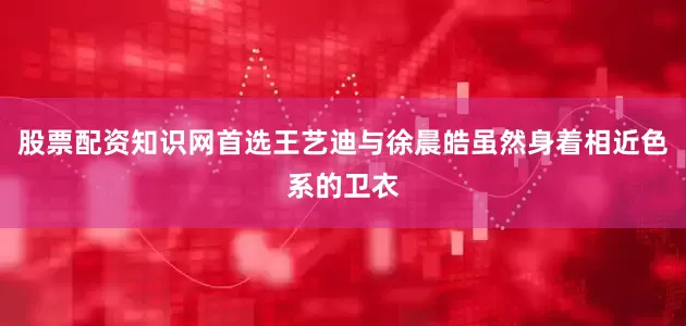 股票配资知识网首选王艺迪与徐晨皓虽然身着相近色系的卫衣