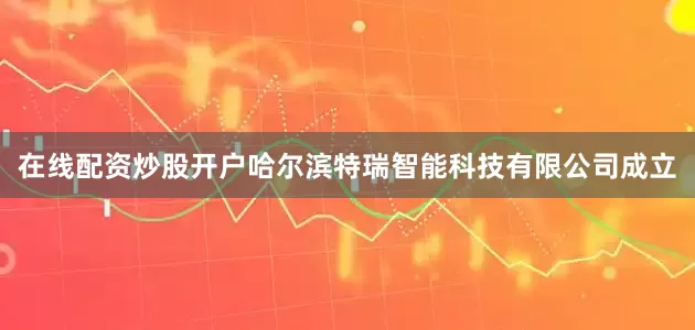 在线配资炒股开户哈尔滨特瑞智能科技有限公司成立