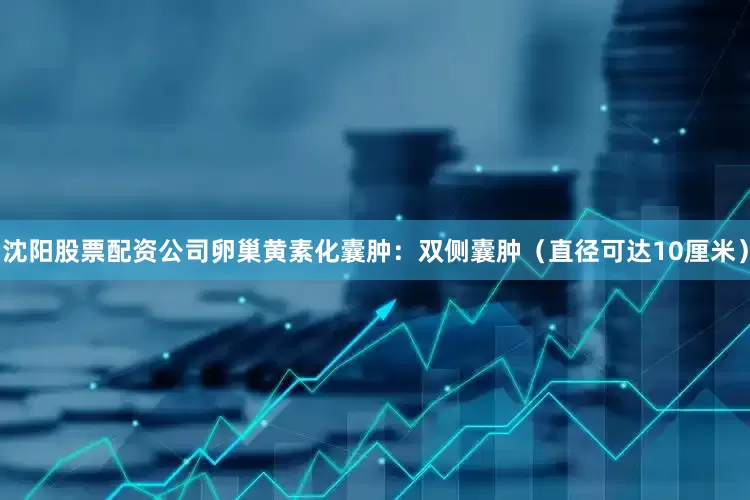 沈阳股票配资公司卵巢黄素化囊肿：双侧囊肿（直径可达10厘米）