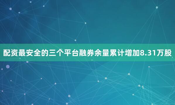 配资最安全的三个平台融券余量累计增加8.31万股