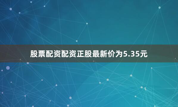 股票配资配资正股最新价为5.35元