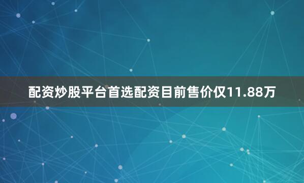 配资炒股平台首选配资目前售价仅11.88万