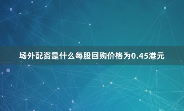 场外配资是什么每股回购价格为0.45港元